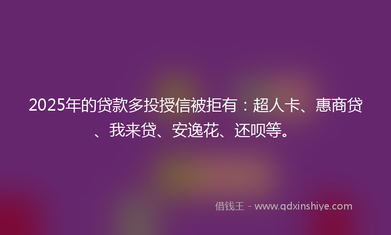 2025年的贷款多投授信被拒有：超人卡、惠商贷、我来贷、安逸花、还呗等。