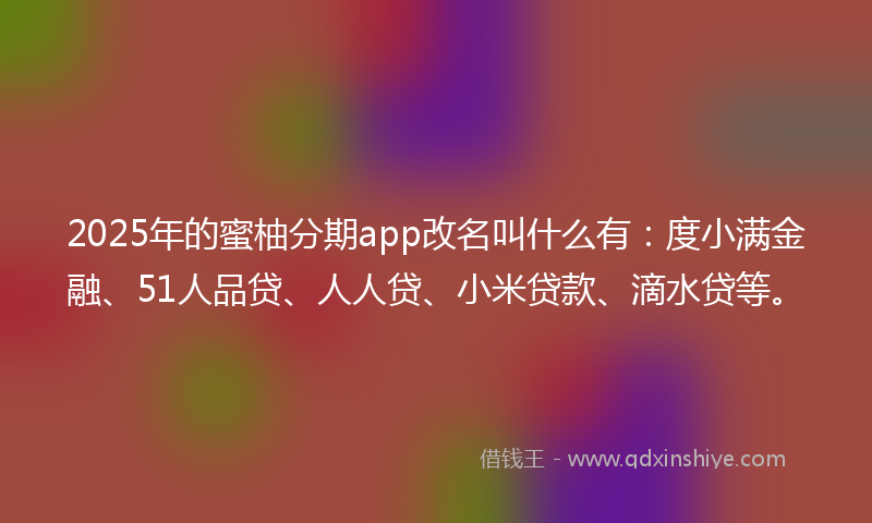 2025年的蜜柚分期app改名叫什么有：度小满金融、51人品贷、人人贷、小米贷款、滴水贷等。