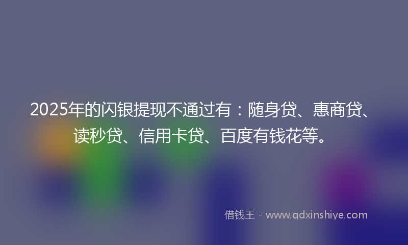 2025年的闪银提现不通过有：随身贷、惠商贷、读秒贷、信用卡贷、百度有钱花等。