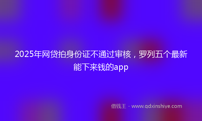 2025年网贷拍身份证不通过审核，罗列五个最新能下来钱的app