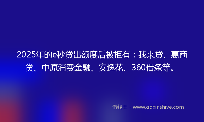 2025年的e秒贷出额度后被拒有:我来贷、惠商贷、中原消费金融、安逸花、360借条等。