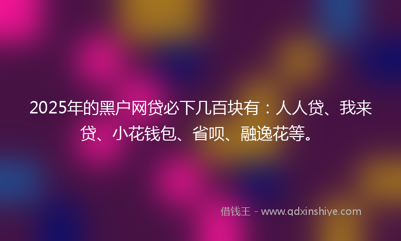 2025年的黑户网贷必下几百块有：人人贷、我来贷、小花钱包、省呗、融逸花等。