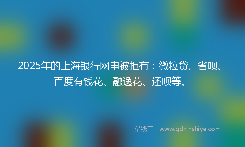 2025年的上海银行网申被拒有：微粒贷、省呗、百度有钱花、融逸花、还呗等。