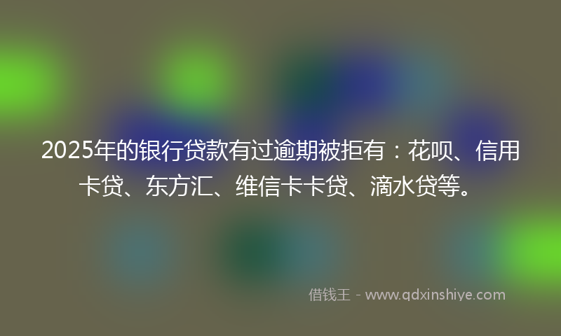 2025年的银行贷款有过逾期被拒有：花呗、信用卡贷、东方汇、维信卡卡贷、滴水贷等。