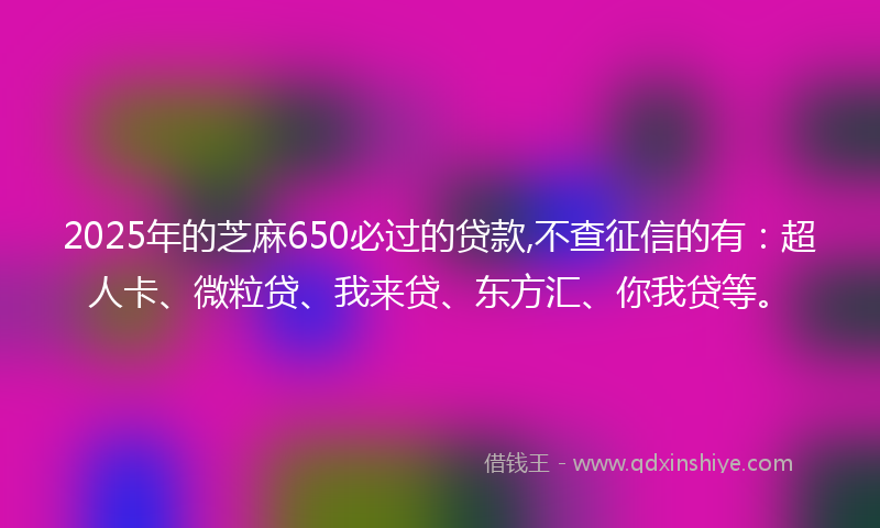 2025年的芝麻650必过的贷款,不查征信的有：超人卡、微粒贷、我来贷、东方汇、你我贷等。
