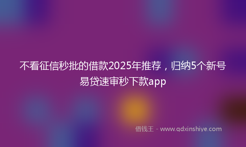 不看征信秒批的借款2025年推荐，归纳5个新号易贷速审秒下款app