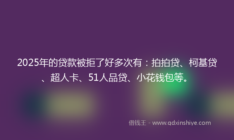 2025年的贷款被拒了好多次有：拍拍贷、柯基贷、超人卡、51人品贷、小花钱包等。