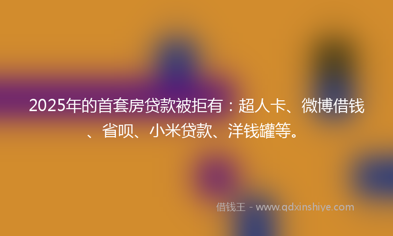 2025年的首套房贷款被拒有：超人卡、微博借钱、省呗、小米贷款、洋钱罐等。