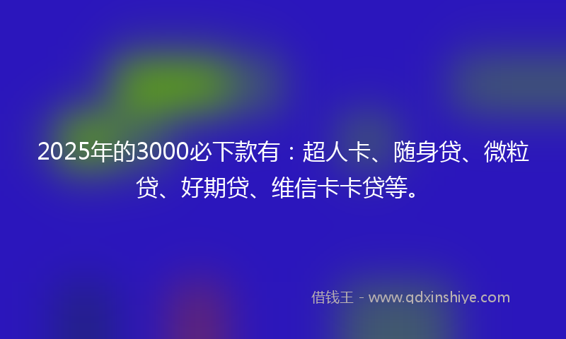 2025年的3000必下款有：超人卡、随身贷、微粒贷、好期贷、维信卡卡贷等。