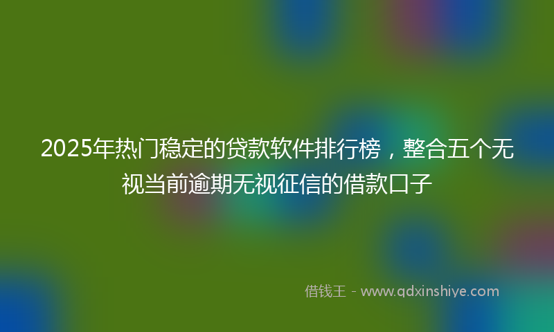2025年热门稳定的贷款软件排行榜，整合五个无视当前逾期无视征信的借款口子