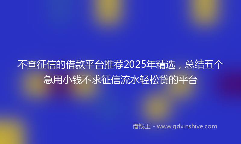 不查征信的借款平台推荐2025年精选，总结五个急用小钱不求征信流水轻松贷的平台