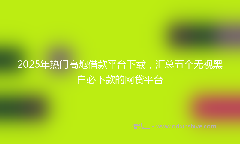 2025年热门高炮借款平台下载，汇总五个无视黑白必下款的网贷平台