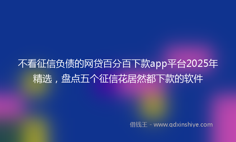 不看征信负债的网贷百分百下款app平台2025年精选，盘点五个征信花居然都下款的软件