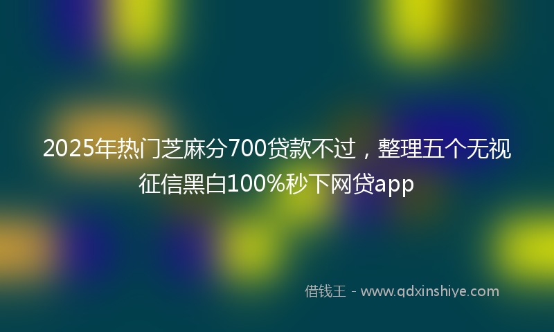 2025年热门芝麻分700贷款不过，整理五个无视征信黑白100%秒下网贷app