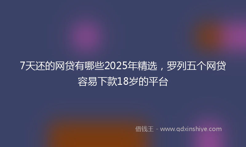 7天还的网贷有哪些2025年精选，罗列五个网贷容易下款18岁的平台