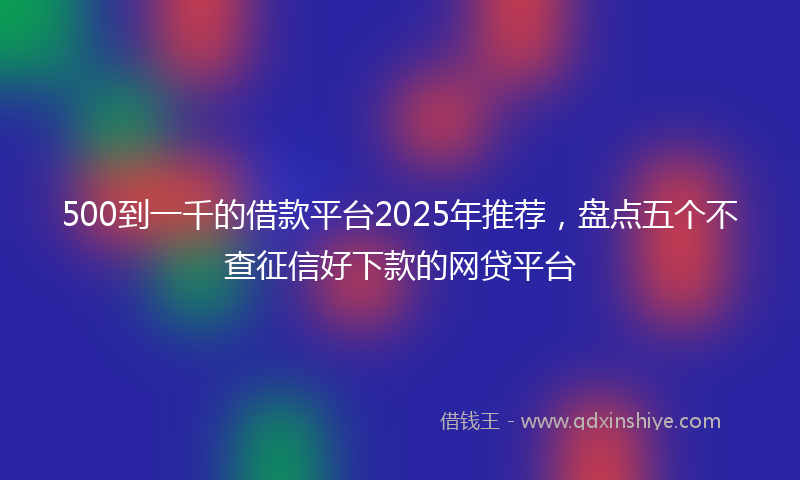 500到一千的借款平台2025年推荐，盘点五个不查征信好下款的网贷平台