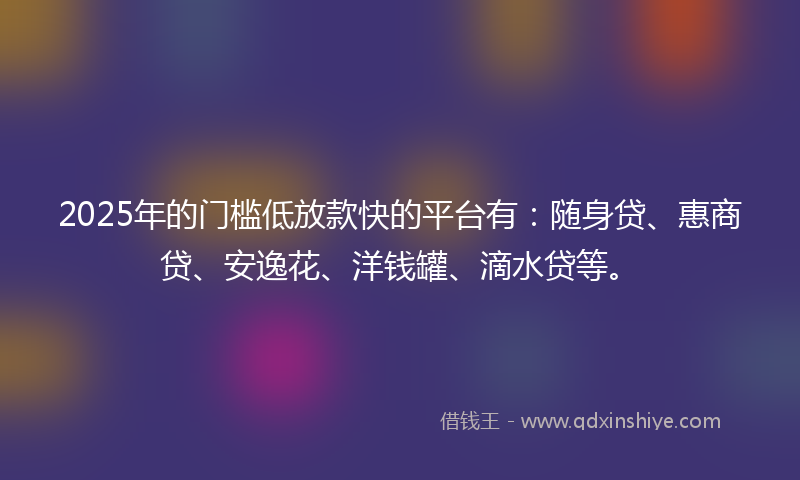2025年的门槛低放款快的平台有：随身贷、惠商贷、安逸花、洋钱罐、滴水贷等。