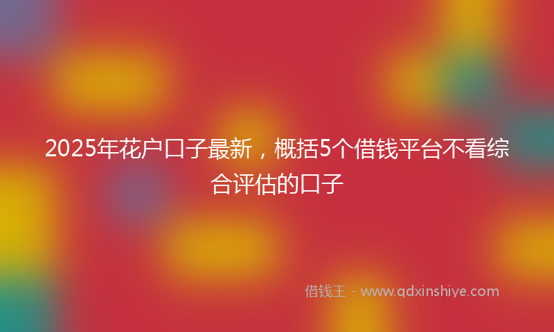 2025年花户口子最新，概括5个借钱平台不看综合评估的口子