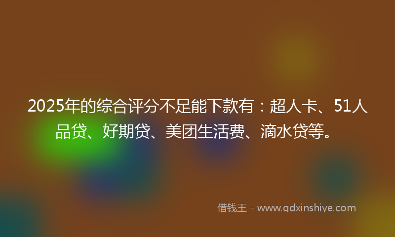 2025年的综合评分不足能下款有：超人卡、51人品贷、好期贷、美团生活费、滴水贷等。