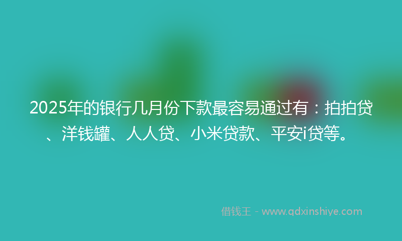2025年的银行几月份下款最容易通过有：拍拍贷、洋钱罐、人人贷、小米贷款、平安i贷等。
