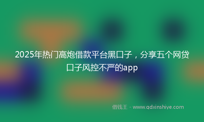 2025年热门高炮借款平台黑口子，分享五个网贷口子风控不严的app