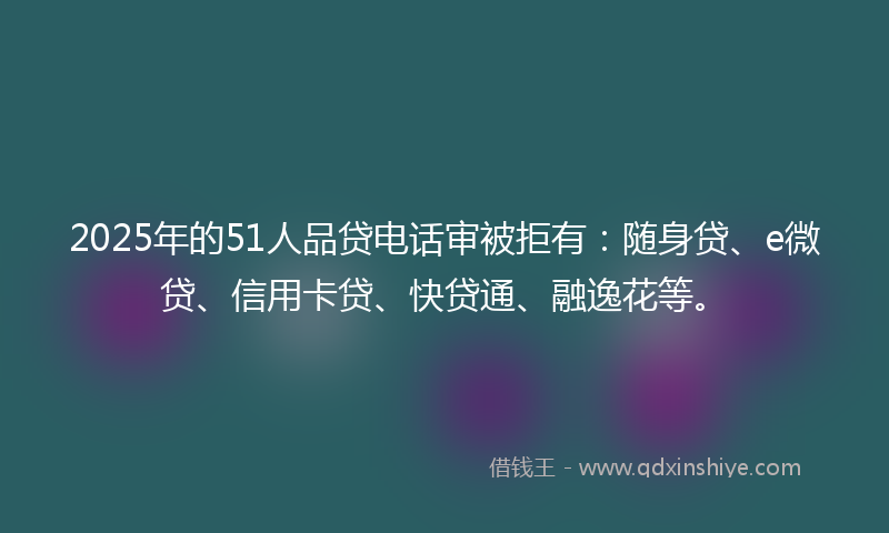 2025年的51人品贷电话审被拒有：随身贷、e微贷、信用卡贷、快贷通、融逸花等。