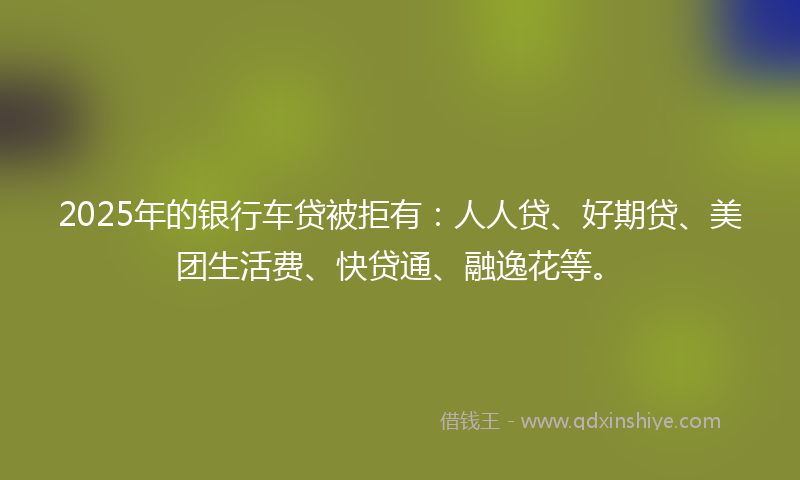 2025年的银行车贷被拒有：人人贷、好期贷、美团生活费、快贷通、融逸花等。