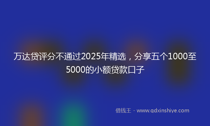 万达贷评分不通过2025年精选，分享五个1000至5000的小额贷款口子