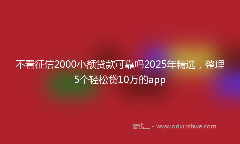 不看征信2000小额贷款可靠吗2025年精选，整理5个轻松贷10万的app