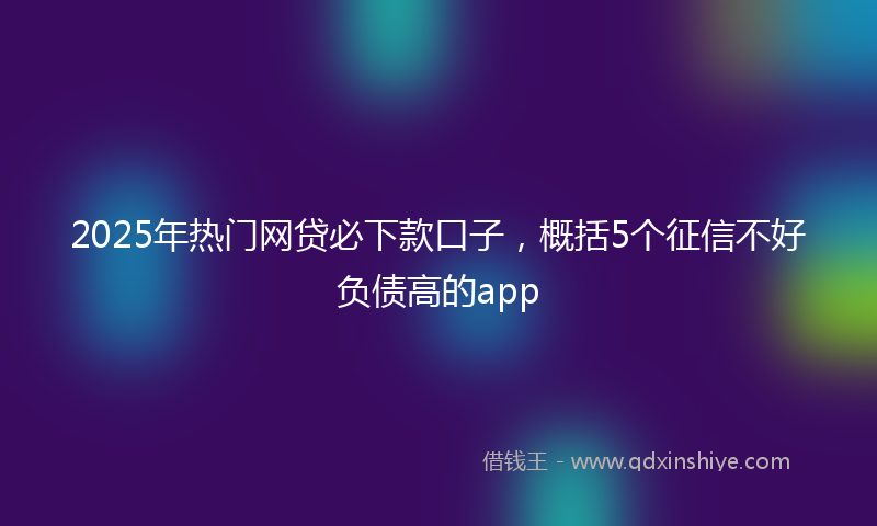 2025年热门网贷必下款口子，概括5个征信不好负债高的app