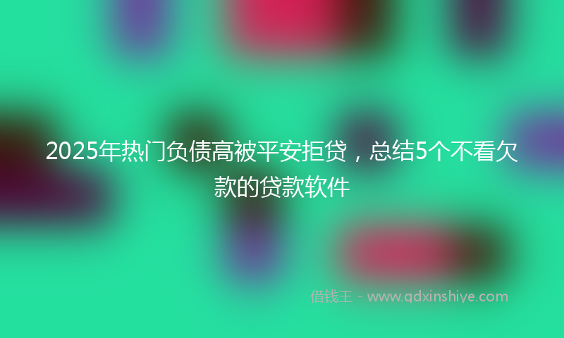 2025年热门负债高被平安拒贷，总结5个不看欠款的贷款软件