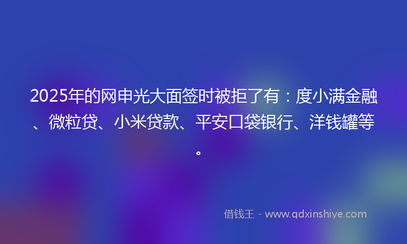 2025年的网申光大面签时被拒了有：度小满金融、微粒贷、小米贷款、平安口袋银行、洋钱罐等。