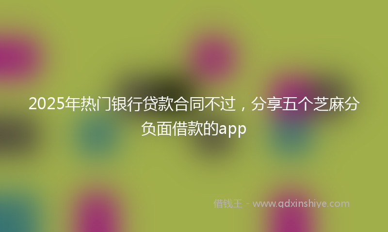 2025年热门银行贷款合同不过，分享五个芝麻分负面借款的app