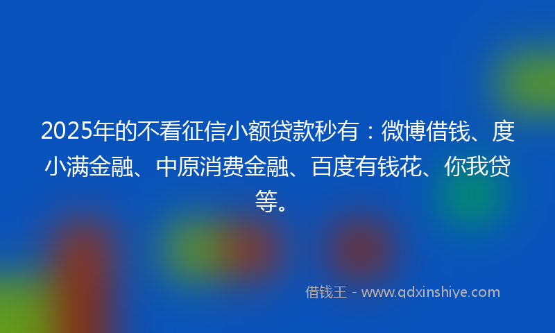 2025年的不看征信小额贷款秒有：微博借钱、度小满金融、中原消费金融、百度有钱花、你我贷等。