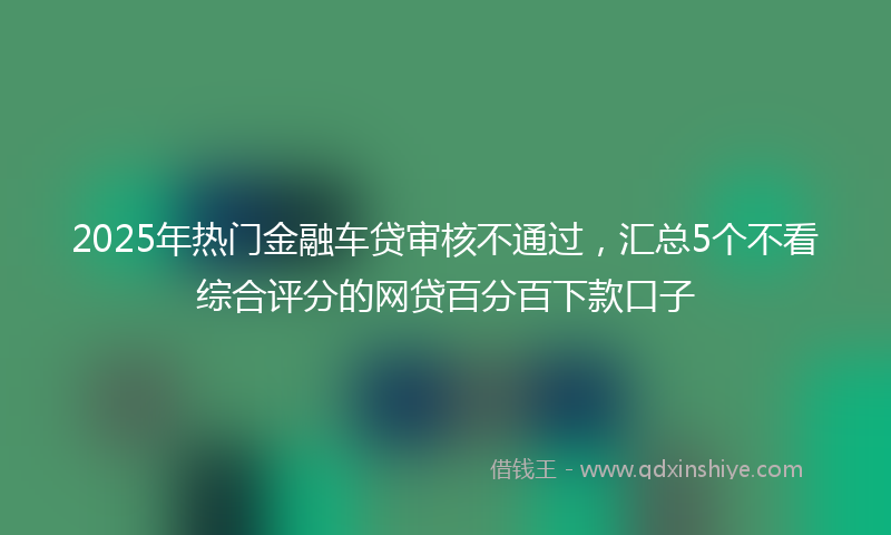 2025年热门金融车贷审核不通过，汇总5个不看综合评分的网贷百分百下款口子