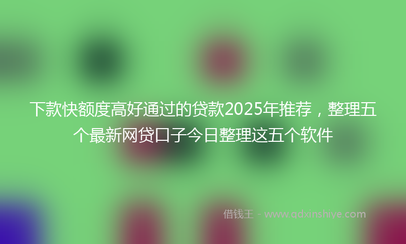 下款快额度高好通过的贷款2025年推荐，整理五个最新网贷口子今日整理这五个软件