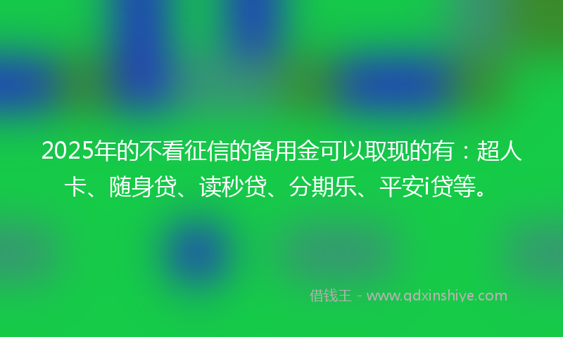 2025年的不看征信的备用金可以取现的有：超人卡、随身贷、读秒贷、分期乐、平安i贷等。