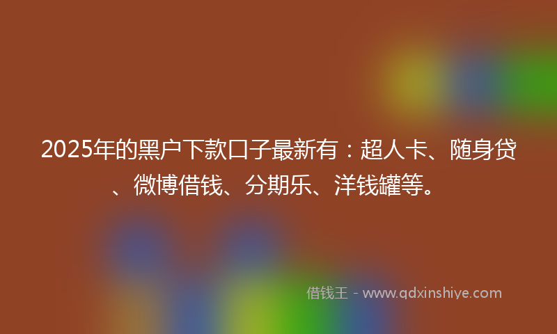2025年的黑户下款口子最新有：超人卡、随身贷、微博借钱、分期乐、洋钱罐等。