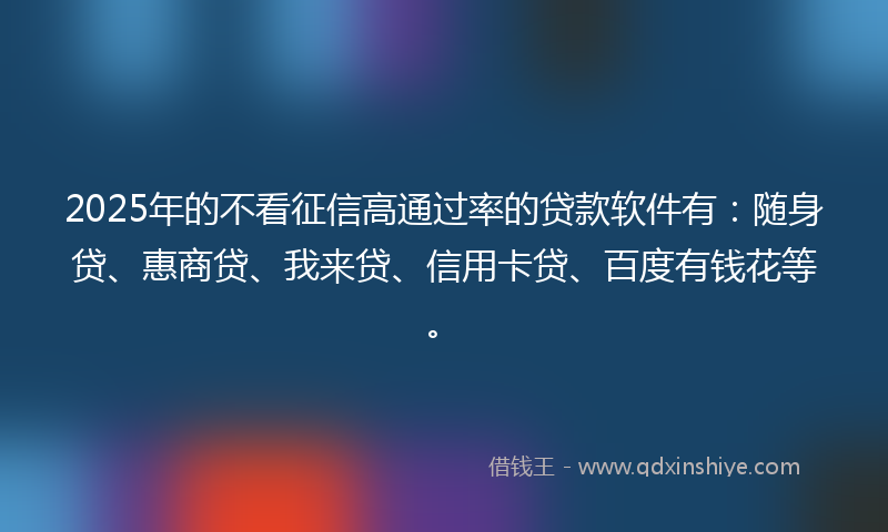 2025年的不看征信高通过率的贷款软件有：随身贷、惠商贷、我来贷、信用卡贷、百度有钱花等。