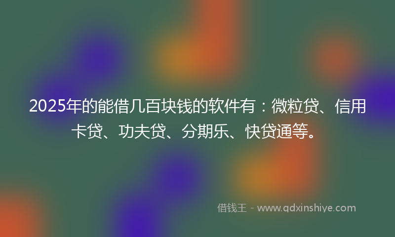 2025年的能借几百块钱的软件有：微粒贷、信用卡贷、功夫贷、分期乐、快贷通等。