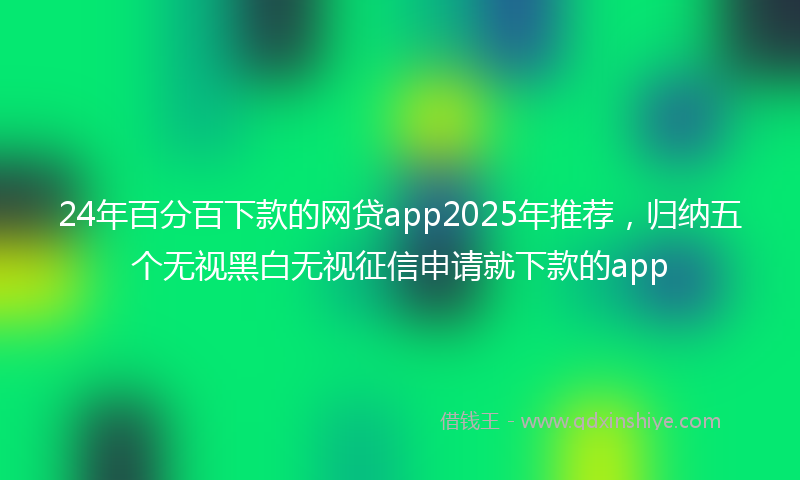 24年百分百下款的网贷app2025年推荐，归纳五个无视黑白无视征信申请就下款的app