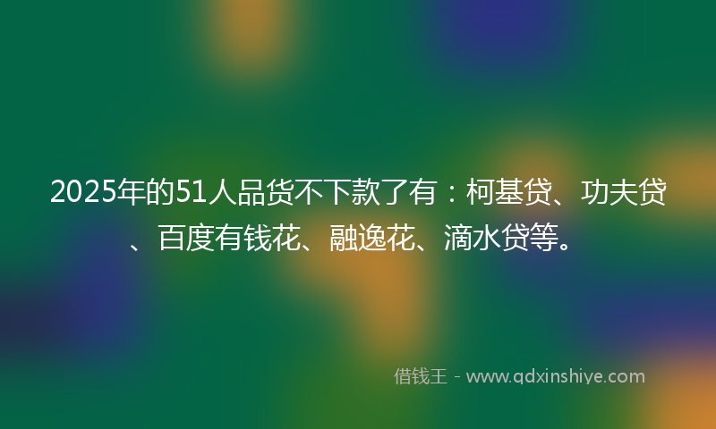 2025年的51人品货不下款了有：柯基贷、功夫贷、百度有钱花、融逸花、滴水贷等。