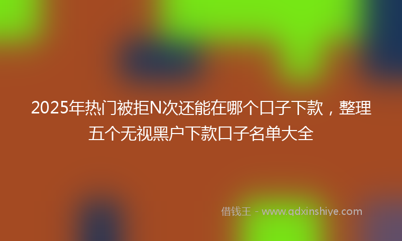 2025年热门被拒N次还能在哪个口子下款，整理五个无视黑户下款口子名单大全