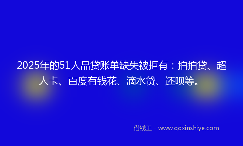 2025年的51人品贷账单缺失被拒有：拍拍贷、超人卡、百度有钱花、滴水贷、还呗等。