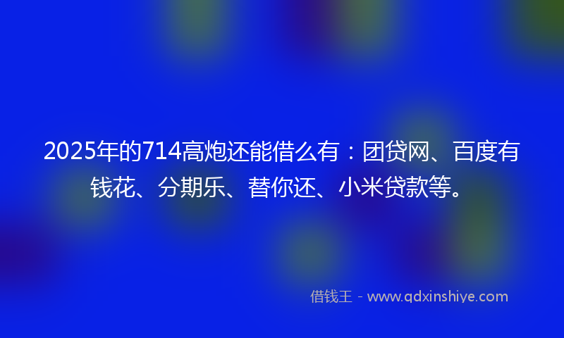 2025年的714高炮还能借么有：团贷网、百度有钱花、分期乐、替你还、小米贷款等。