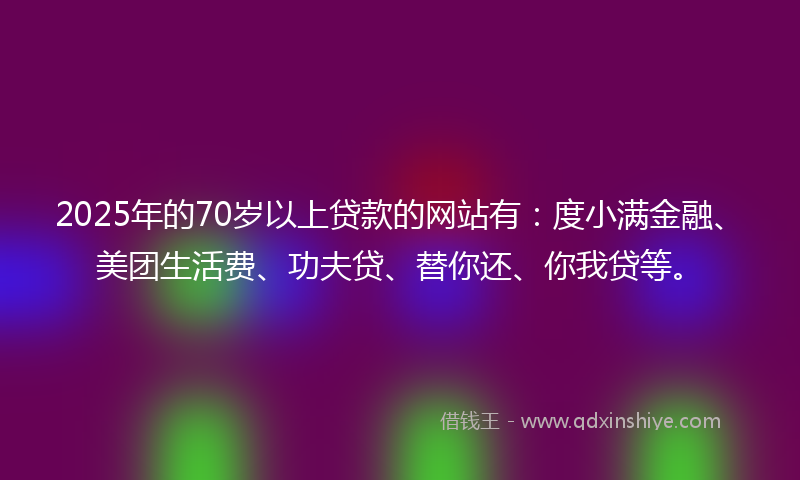 2025年的70岁以上贷款的网站有：度小满金融、美团生活费、功夫贷、替你还、你我贷等。