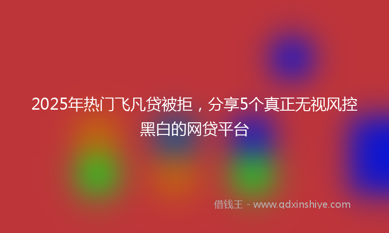 2025年热门飞凡贷被拒，分享5个真正无视风控黑白的网贷平台