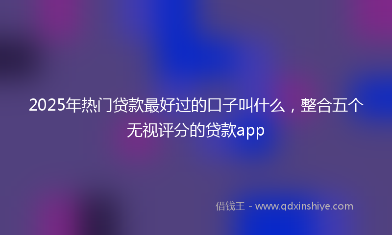 2025年热门贷款最好过的口子叫什么，整合五个无视评分的贷款app