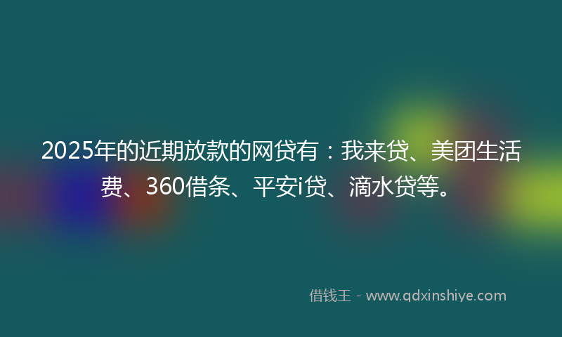 2025年的近期放款的网贷有：我来贷、美团生活费、360借条、平安i贷、滴水贷等。