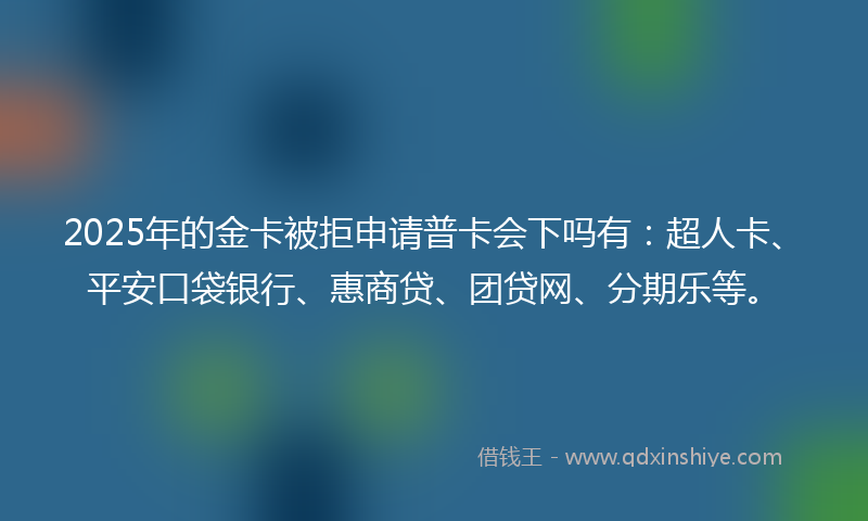 2025年的金卡被拒申请普卡会下吗有：超人卡、平安口袋银行、惠商贷、团贷网、分期乐等。